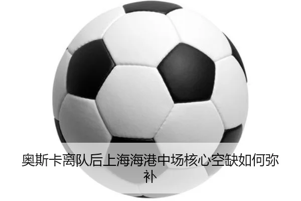 奥斯卡离队后上海海港中场核心空缺如何弥补