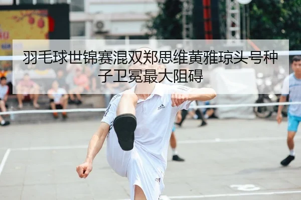 羽毛球世锦赛混双郑思维黄雅琼头号种子卫冕最大阻碍