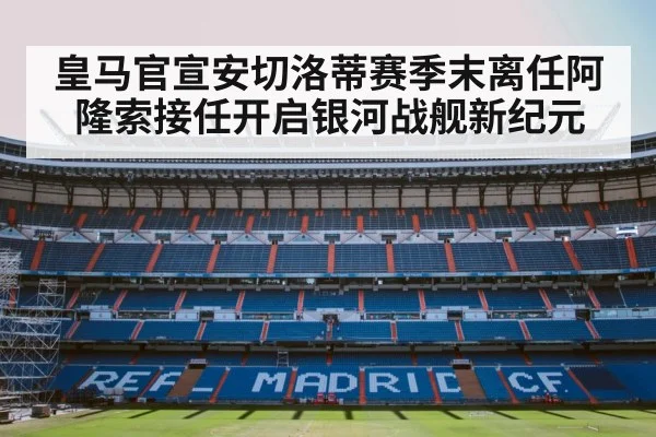 皇马官宣安切洛蒂赛季末离任阿隆索接任开启银河战舰新纪元