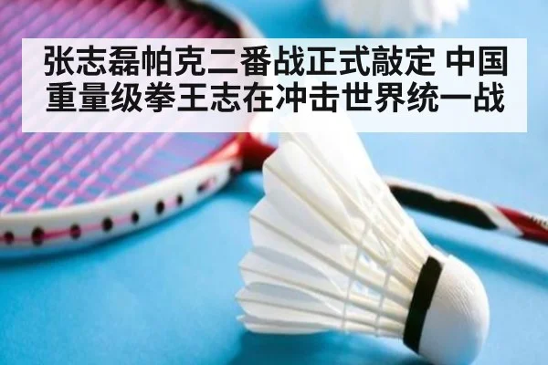 张志磊帕克二番战正式敲定 中国重量级拳王志在冲击世界统一战