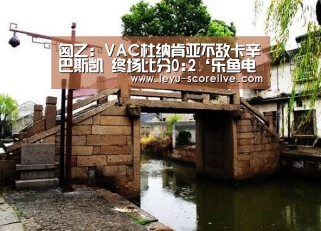 匈乙: VAC杜纳肯亚不敌卡辛巴斯凯 终场比分0:2‘乐鱼电竞赛事’(图2) 乐鱼电竞官网