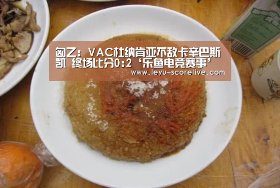 匈乙: VAC杜纳肯亚不敌卡辛巴斯凯 终场比分0:2‘乐鱼电竞赛事’(图3) 乐鱼娱乐平台